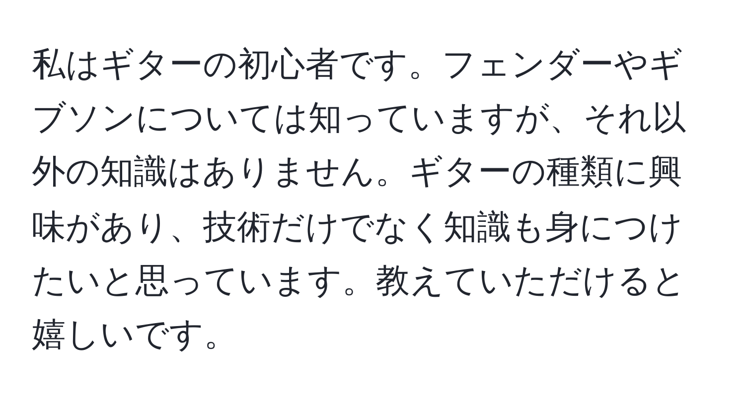 私はギターの初心者です。フェンダーやギブソンについては知っていますが、それ以外の知識はありません。ギターの種類に興味があり、技術だけでなく知識も身につけたいと思っています。教えていただけると嬉しいです。