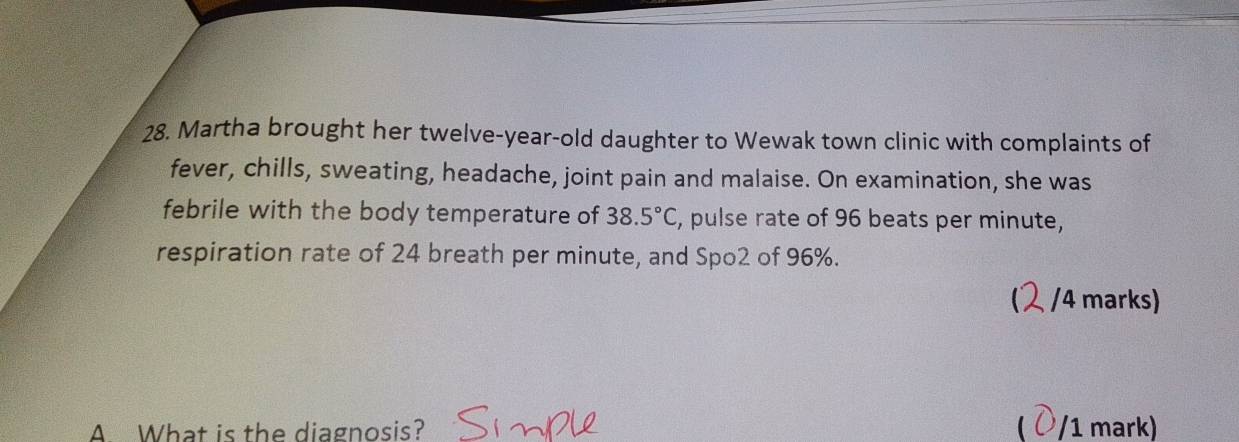 Martha brought her twelve-year-old daughter to Wewak town clinic with complaints of 
fever, chills, sweating, headache, joint pain and malaise. On examination, she was 
febrile with the body temperature of 38.5°C , pulse rate of 96 beats per minute, 
respiration rate of 24 breath per minute, and Spo2 of 96%. 
/4 marks) 
A. What is the diagnosis?  /1 mark)