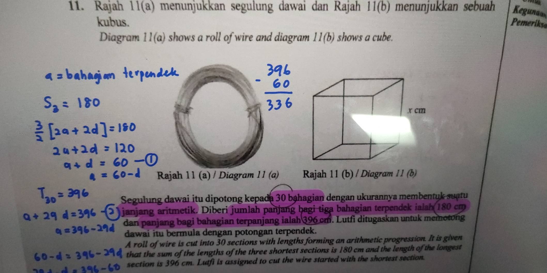 Rajah 11(a) menunjukkan segulung dawai dan Rajah 11(b) menunjukkan sebuah Keguna 
kubus. Pemerikse 
Diagram 11(a) shows a roll of wire and diagram . 11(b) shows a cube. 
Rajah 11 (a) / Diagram 11 (a) Rajah 11 (b) / Diagram 11(b) 
Segulung dawai itu dipotong kepada 30 bạhagian dengan ukurannya membentuk suatu 
janjang aritmetik. Diberi jumlah panjang bagi tiga bahagian terpendek ialah 180 cm
dan panjang bagi bahagian terpanjang ialah 396 cm. Lutfi ditugaskan untuk memotong 
dawai itu bermula dengan potongan terpendek. 
A roll of wire is cut into 30 sections with lengths forming an arithmetic progression. It is given 
that the sum of the lengths of the three shortest sections is 180 cm and the length of the longest 
section is 396 cm. Lutfi is assigned to cut the wire started with the shortest section.