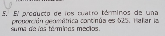 El producto de los cuatro términos de una 
proporción geométrica continúa es 625. Hallar la 
suma de los términos medios.