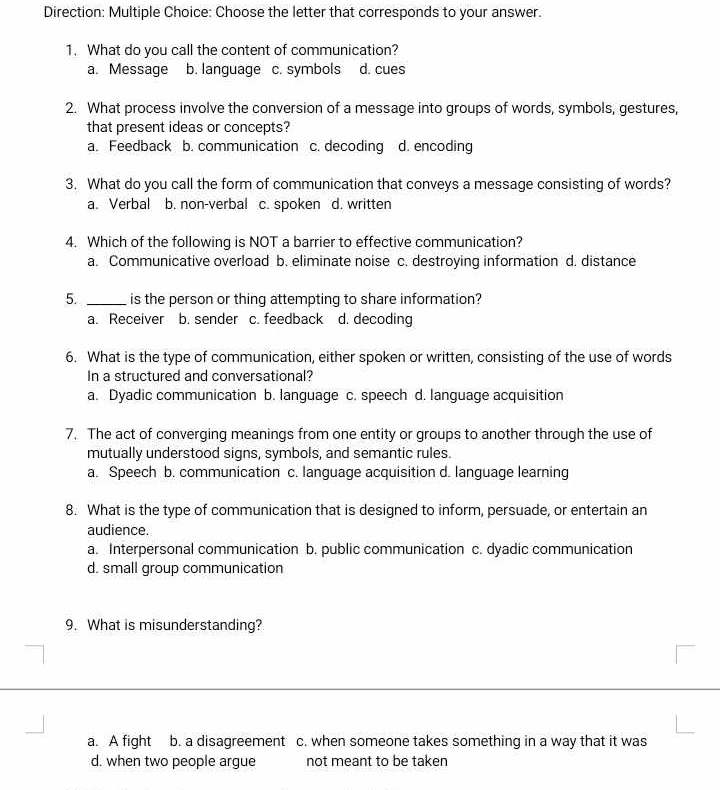Direction: Multiple Choice: Choose the letter that corresponds to your answer.
1. What do you call the content of communication?
a. Message b. language c. symbols d. cues
2. What process involve the conversion of a message into groups of words, symbols, gestures,
that present ideas or concepts?
a. Feedback b. communication c. decoding d. encoding
3. What do you call the form of communication that conveys a message consisting of words?
a. Verbal b. non-verbal c. spoken d. written
4. Which of the following is NOT a barrier to effective communication?
a. Communicative overload b. eliminate noise c. destroying information d. distance
5. _is the person or thing attempting to share information?
a. Receiver b. sender c. feedback d. decoding
6. What is the type of communication, either spoken or written, consisting of the use of words
In a structured and conversational?
a. Dyadic communication b. language c. speech d. language acquisition
7. The act of converging meanings from one entity or groups to another through the use of
mutually understood signs, symbols, and semantic rules.
a. Speech b. communication c. language acquisition d. language learning
8. What is the type of communication that is designed to inform, persuade, or entertain an
audience.
a. Interpersonal communication b. public communication c. dyadic communication
d. small group communication
9. What is misunderstanding?
a. A fight b. a disagreement c. when someone takes something in a way that it was
d. when two people argue not meant to be taken