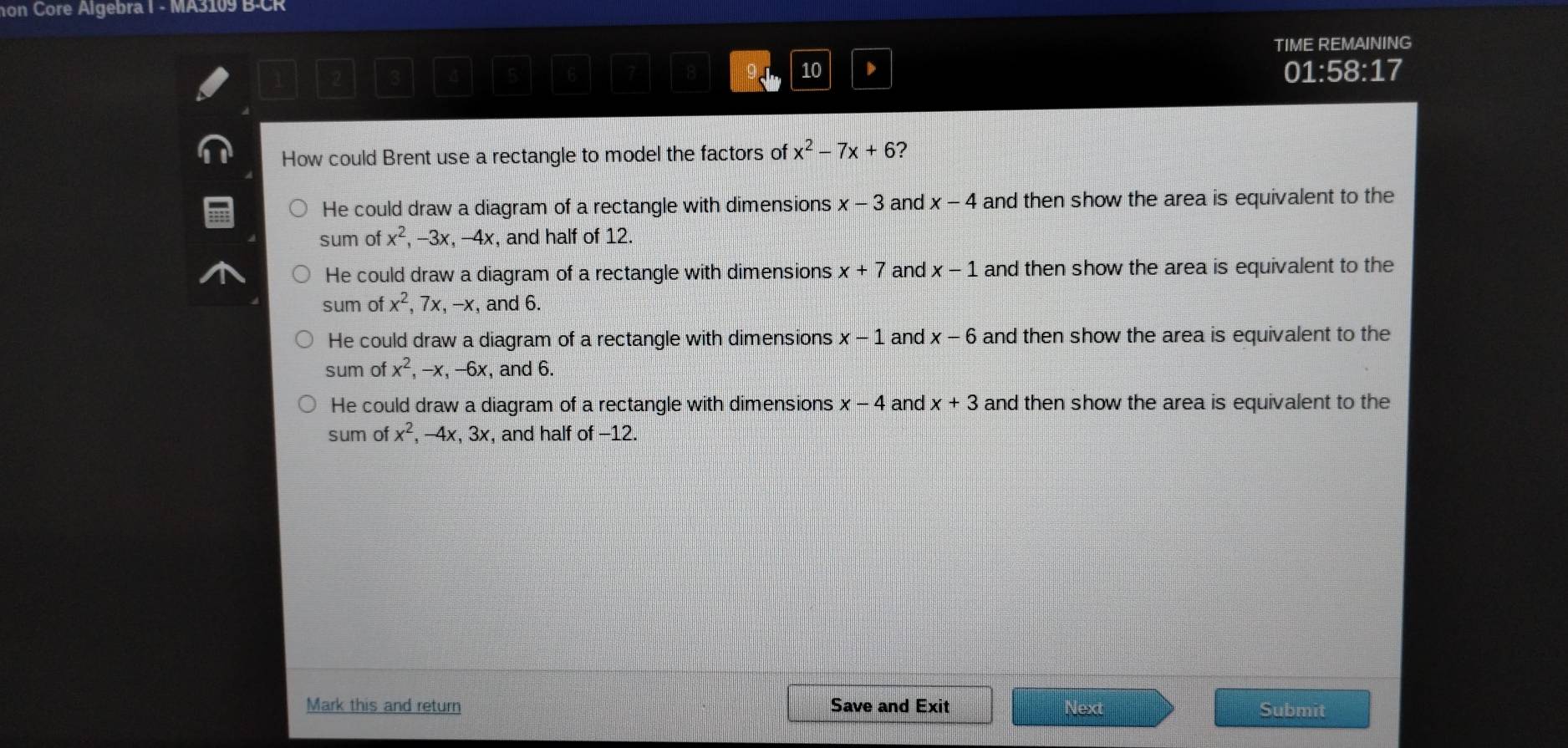 hon Core Algebra I - MA3109 B-CR
TIME REMAINING
5 6
91 10 D 01:58:17 
How could Brent use a rectangle to model the factors of x^2-7x+6
He could draw a diagram of a rectangle with dimensions x-3 and x-4 and then show the area is equivalent to the
sum of x^2, -3x, -4x , and half of 12.
He could draw a diagram of a rectangle with dimensions x+7 and x-1 and then show the area is equivalent to the
sum of x^2, 7x -x , and 6.
He could draw a diagram of a rectangle with dimensions x-1 and x-6 and then show the area is equivalent to the
sum of x^2 -x, -6x , and 6.
He could draw a diagram of a rectangle with dimensions x-4 and x+3 and then show the area is equivalent to the
sum of x^2 , -4x, 3 x, and half of −12.
Mark this and return Save and Exit Next Submit