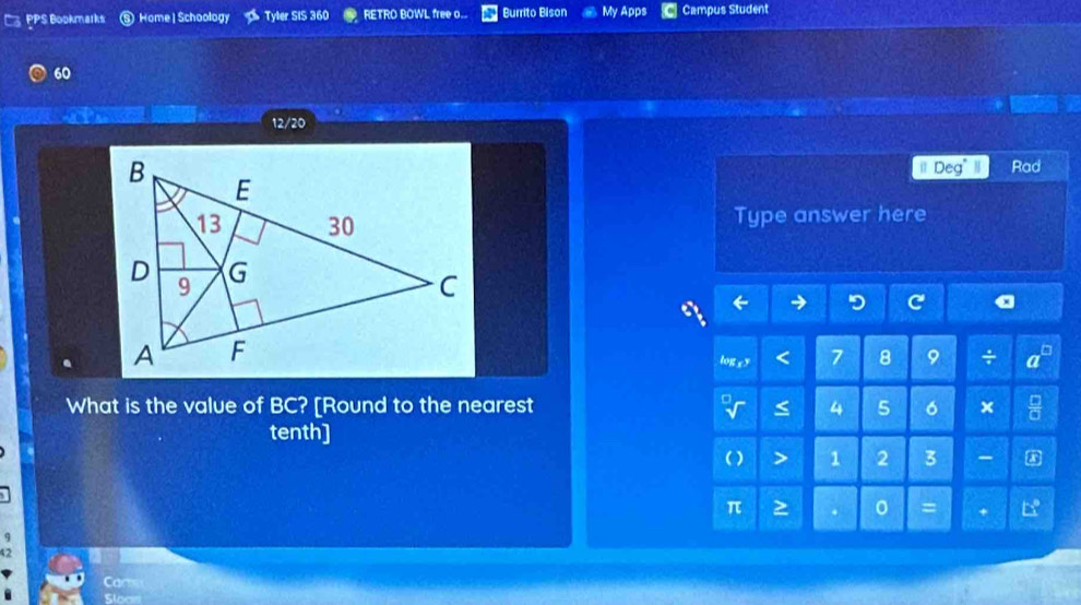 PPS Bookmarks Home | Schoology Tyler SIS 360 RETRO BOWL free o. Burrito Bison My Apps Campus Student 
60 
12/20 
il Deg" Rad 
Type answer here 
log c y 7 8 9 ÷ 
What is the value of BC? [Round to the nearest 4 5 6 × 
tenth]
1 2 3 - 
= +
42
Cam 
Sloc