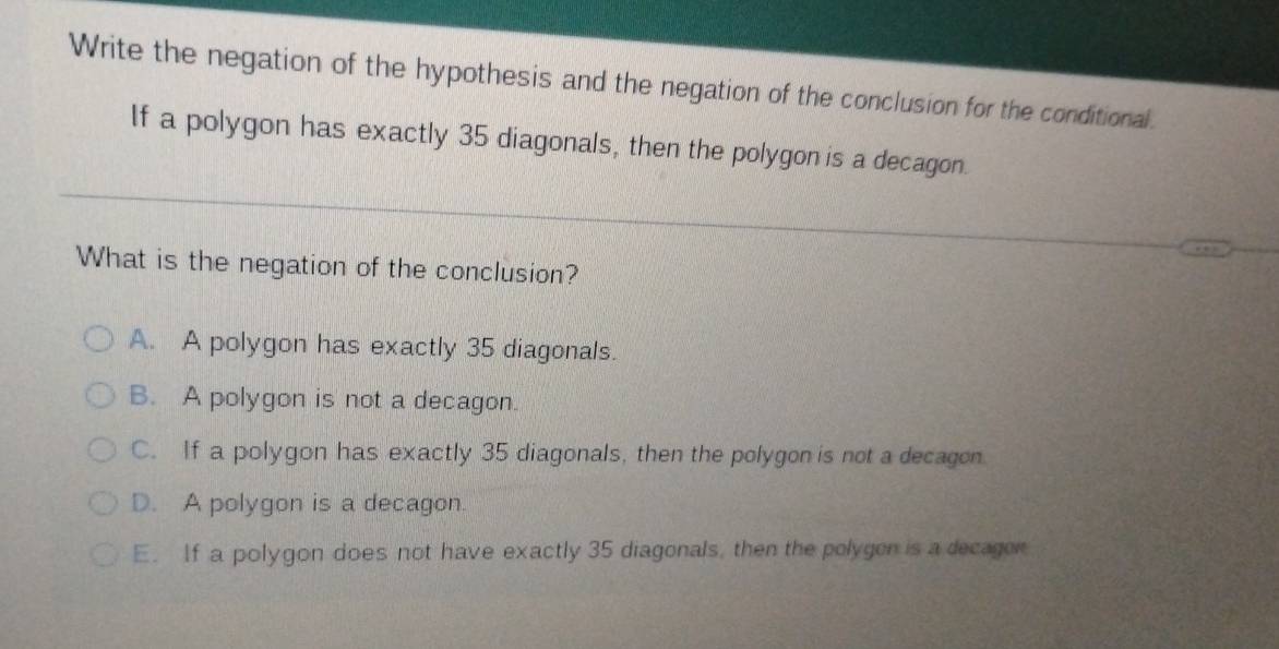 Write the negation of the hypothesis and the negation of the conclusion for the conditional.
If a polygon has exactly 35 diagonals, then the polygon is a decagon.
What is the negation of the conclusion?
A. A polygon has exactly 35 diagonals.
B. A polygon is not a decagon.
C. If a polygon has exactly 35 diagonals, then the polygon is not a decagon.
D. A polygon is a decagon.
E. If a polygon does not have exactly 35 diagonals, then the polygen is a decagen