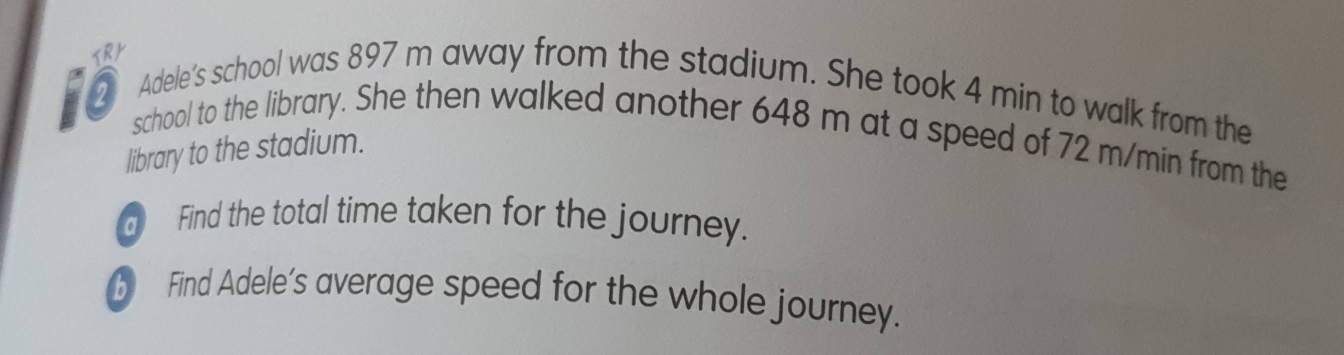 Adele’s school was 897 m away from the stadium. She took 4 min to walk from the 
to school to the library. She then walked another 648 m at a speed of 72 m/min from the 
library to the stadium. 
d Find the total time taken for the journey. 
b Find Adele's average speed for the whole journey.