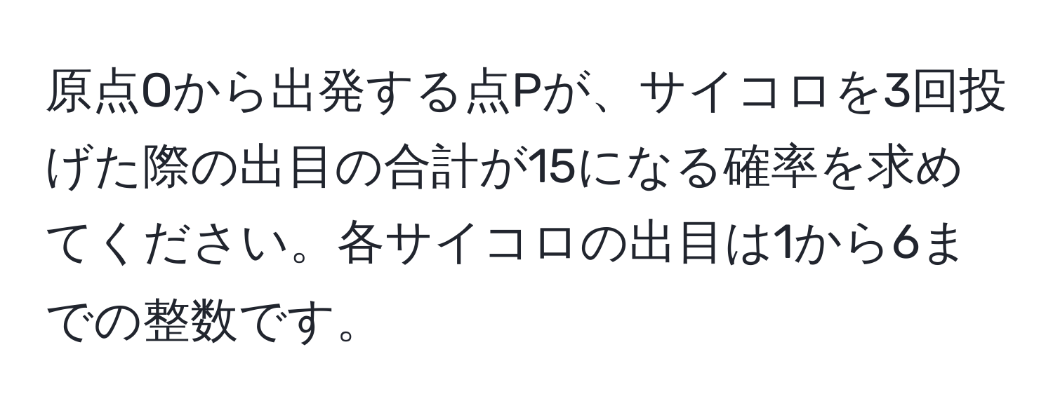 原点Oから出発する点Pが、サイコロを3回投げた際の出目の合計が15になる確率を求めてください。各サイコロの出目は1から6までの整数です。