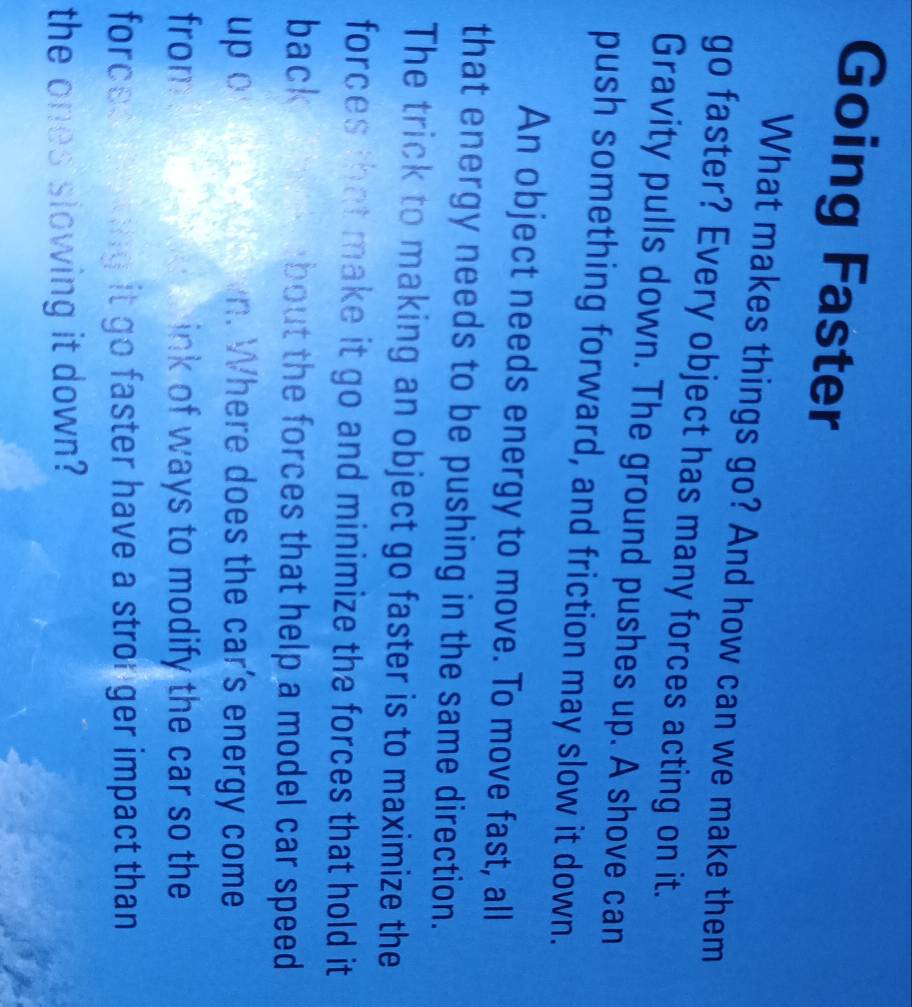 Going Faster 
What makes things go? And how can we make them 
go faster? Every object has many forces acting on it. 
Gravity pulls down. The ground pushes up. A shove can 
push something forward, and friction may slow it down. 
An object needs energy to move. To move fast, all 
that energy needs to be pushing in the same direction. 
The trick to making an object go faster is to maximize the 
forces that make it go and minimize the forces that hold it 
back bout the forces that help a model car speed 
up o n. Where does the car's energy come 
from ink of ways to modify the car so the 
forces ong it go faster have a stronger impact than 
the ones slowing it down?
