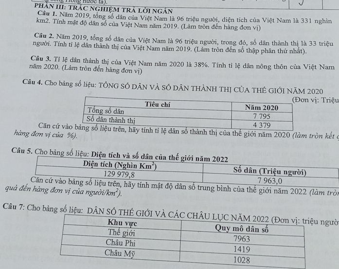 ng T ồng nược ta ).
PHảN III: TRÁC NGHIệM TRẢ LờI NGắN
Cầu 1. Năm 2019, tổng số dân của Việt Nam là 96 triệu người, diện tích của Việt Nam là 331 nghìn
km2. Tính mật độ dân số của Việt Nam năm 2019. (Làm tròn đến hàng đơn vị)
Cầu 2. Năm 2019, tổng số dân của Việt Nam là 96 triệu người, trong đó, số dân thành thị là 33 triệu
người. Tính tỉ lệ dân thành thị của Việt Nam năm 2019. (Làm tròn đến số thập phân thứ nhất).
Câu 3. Tỉ lệ dân thành thị của Việt Nam năm 2020 là 38%. Tính tỉ lệ dân nông thôn của Việt Nam
năm 2020. (Làm tròn đến hàng đơn vị)
Câu 4. Cho bảng số liệu: TÔNG SÓ DÂN VÀ SÓ DÂN THÀNH THỊ CỦA THÊ GIỚI NăM 2020
vị: Triệu
Căn cứ v số thành thị của thế giới năm 2020 (làm tròn kết ở
hàng đơn vị của %).
Câu 5. Cho bảng số liệu:
ộ dân số trung bình của thế giới năm 2022 (làm tròi
quả đến hàng đơn vị của người/ km^2)
Câu 7: Cho bảng số liệu: DÂN SÓ THÉ GIỚgười