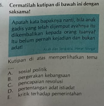 Cermatilah kutipan di bawah ini dengan
saksama!
Apatah kata bapaknya nanti, bila anak
gadis yang telah dijemput ayahnya itu
dikembalikan kepada orang tuanya?
Itu belum pernah kejadian dan bukan
adat! Azab dan Semtsara, Merarí Siregar
Kutipan di atas memperlihatkan tema
…
A. sosial politik
B. pergerakan kebangsaan
C. pencapaian revolusi
D. pertentangan adat istiadat
E kritik terhadap pemerintahan