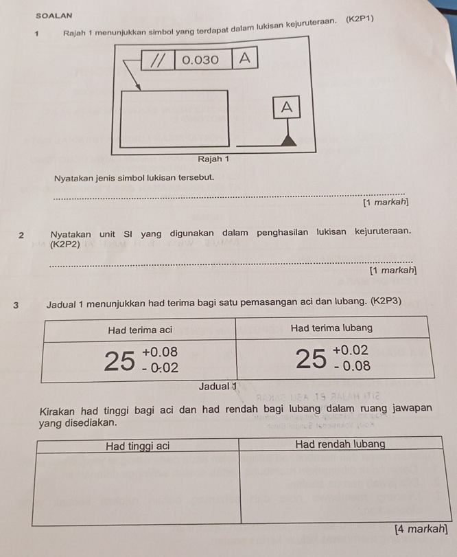 SOALAN
1 Rajah 1enunjukkan simbol yang terdapat dalam lukisan kejuruteraan. (K2P1)
Nyatakan jenis simbol lukisan tersebut.
_
[1 markah]
2 Nyatakan unit SI yang digunakan dalam penghasilan lukisan kejuruteraan.
(K2P2)
_
[1 markah]
3 Jadual 1 menunjukkan had terima bagi satu pemasangan aci dan lubang. (K2P3)
Kirakan had tinggi bagi aci dan had rendah bagi lubang dalam ruang jawapan
yang disediakan.