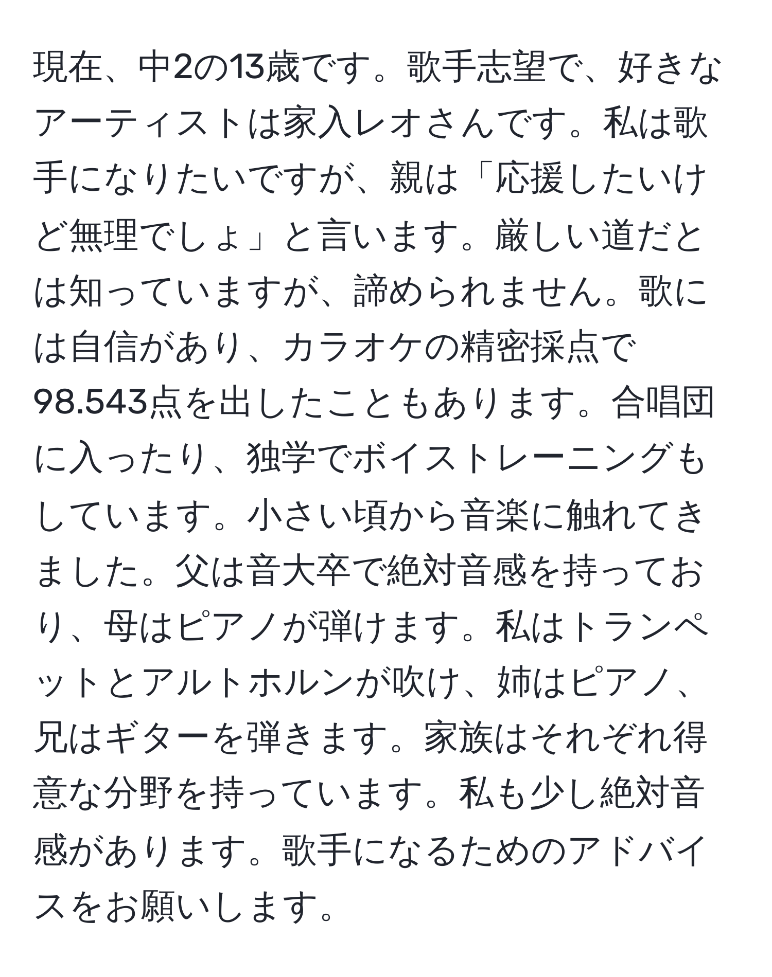 現在、中2の13歳です。歌手志望で、好きなアーティストは家入レオさんです。私は歌手になりたいですが、親は「応援したいけど無理でしょ」と言います。厳しい道だとは知っていますが、諦められません。歌には自信があり、カラオケの精密採点で98.543点を出したこともあります。合唱団に入ったり、独学でボイストレーニングもしています。小さい頃から音楽に触れてきました。父は音大卒で絶対音感を持っており、母はピアノが弾けます。私はトランペットとアルトホルンが吹け、姉はピアノ、兄はギターを弾きます。家族はそれぞれ得意な分野を持っています。私も少し絶対音感があります。歌手になるためのアドバイスをお願いします。