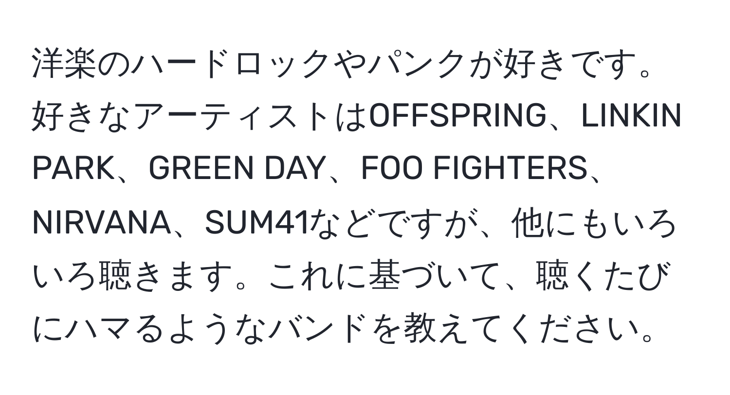 洋楽のハードロックやパンクが好きです。好きなアーティストはOFFSPRING、LINKIN PARK、GREEN DAY、FOO FIGHTERS、NIRVANA、SUM41などですが、他にもいろいろ聴きます。これに基づいて、聴くたびにハマるようなバンドを教えてください。