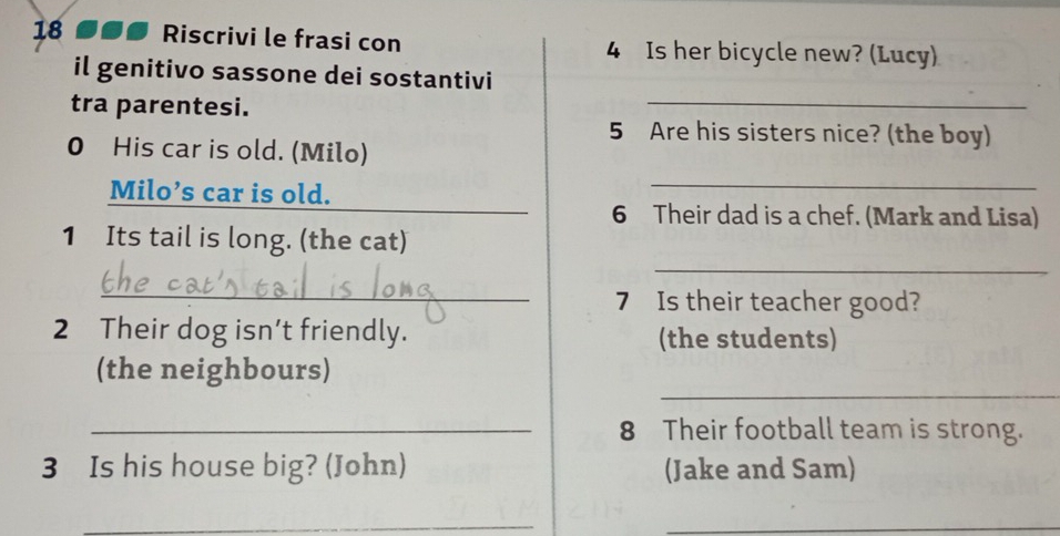 18 øø● Riscrivi le frasi con 4 Is her bicycle new? (Lucy) 
il genitivo sassone dei sostantivi 
tra parentesi. 
_
5 Are his sisters nice? (the boy) 
0 His car is old. (Milo) 
Milo’s car is old. 
_ 
6 Their dad is a chef. (Mark and Lisa) 
1 Its tail is long. (the cat) 
_ 
_ 
7 Is their teacher good? 
2 Their dog isn’t friendly. (the students) 
_ 
(the neighbours) 
_8 Their football team is strong. 
3 Is his house big? (John) (Jake and Sam) 
__