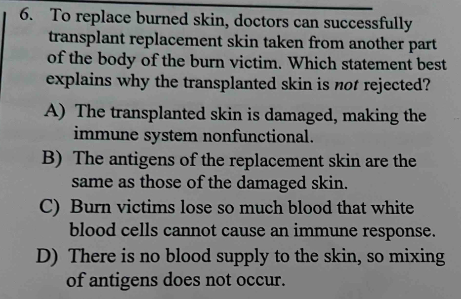 To replace burned skin, doctors can successfully
transplant replacement skin taken from another part 
of the body of the burn victim. Which statement best
explains why the transplanted skin is not rejected?
A) The transplanted skin is damaged, making the
immune system nonfunctional.
B) The antigens of the replacement skin are the
same as those of the damaged skin.
C) Burn victims lose so much blood that white
blood cells cannot cause an immune response.
D) There is no blood supply to the skin, so mixing
of antigens does not occur.