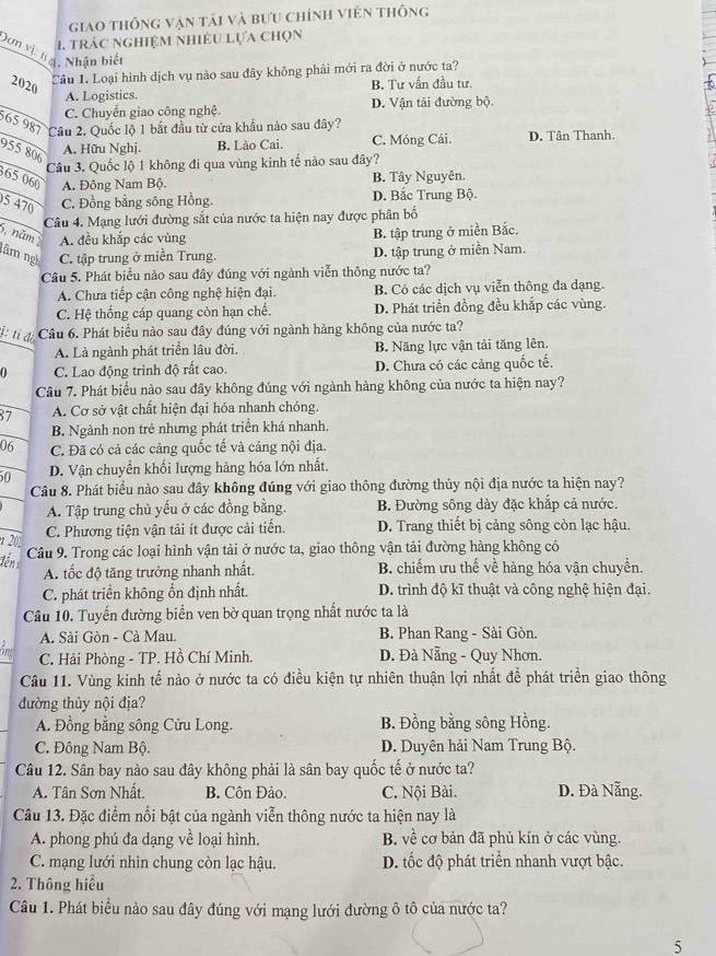 giao thông vận tải và bưu chính viên thông
1. trác nghiệm nhiêu lựa chọn
Sơn vị la, Nhân biá
2020
Câu 1. Loại hình dịch vụ nào sau đây không phải mới ra đời ở nước ta?
A. Logistics. B. Tư vấn đầu tư.
C. Chuyển giao công nghệ. D. Vận tải đường bộ.
565 987 Câu 2. Quốc lộ 1 bắt đầu từ cửa khẩu nào sau đây?
955 806
A. Hữu Nghị. B. Lào Cai. C. Móng Cái. D. Tân Thanh.
Câu 3. Quốc lộ 1 không đi qua vùng kinh tế nào sau đây?
65 060 A. Đông Nam Bộ.
B. Tây Nguyên.
5 470 C. Đồng bằng sông Hồng. D. Bắc Trung Bộ.
Câu 4. Mạng lưới đường sắt của nước ta hiện nay được phân bố
5, năm A. đều khắp các vùng
B. tập trung ở miền Bắc.
lâm ngh C. tập trung ở miền Trung. D. tập trung ở miền Nam.
Câu 5. Phát biểu nào sau đây đúng với ngành viễn thông nước ta?
A. Chưa tiếp cận công nghệ hiện đại. B. Có các dịch vụ viễn thông đa dạng.
C. Hệ thống cáp quang còn hạn chế. D. Phát triển đồng đều khắp các vùng.
ị: ti đỏ Câu 6. Phát biểu nào sau đây đúng với ngành hàng không của nước ta?
A. Là ngành phát triển lâu đời. B. Năng lực vận tải tăng lên.
a C. Lao động trình độ rất cao. D. Chưa có các cảng quốc tế.
Câu 7. Phát biểu nào sau đây không đúng với ngành hàng không của nước ta hiện nay?
37 A. Cơ sở vật chất hiện đại hóa nhanh chóng.
B. Ngành non trẻ nhưng phát triển khá nhanh.
06 C. Đã có cả các cảng quốc tế và cảng nội địa.
50 D. Vận chuyển khối lượng hàng hóa lớn nhất.
Câu 8. Phát biểu nào sau đây không đúng với giao thông đường thủy nội địa nước ta hiện nay?
A. Tập trung chủ yếu ở các đồng bằng. B. Đường sông dày đặc khắp cả nước.
C. Phương tiện vận tải ít được cải tiến. D. Trang thiết bị cảng sông còn lạc hậu.
n 20
Câu 9. Trong các loại hình vận tải ở nước ta, giao thông vận tải đường hàng không có
đến B. chiếm ưu thế về hàng hóa vận chuyền.
A. tốc độ tăng trưởng nhanh nhất.
C. phát triển không ổn định nhất. D. trình độ kĩ thuật và công nghệ hiện đại.
Câu 10. Tuyển đường biển ven bờ quan trọng nhất nước ta là
A. Sài Gòn - Cà Mau. B. Phan Rang - Sài Gòn.
C. Hải Phòng - TP. Hồ Chí Minh.  D. Đà Nẵng - Quy Nhơn.
Câu 11. Vùng kinh tế nào ở nước ta có điều kiện tự nhiên thuận lợi nhất để phát triển giao thông
đường thủy nội địa?
A. Đồng bằng sông Cửu Long. B. Đồng bằng sông Hồng.
C. Đông Nam Bộ. D. Duyên hải Nam Trung Bộ.
Câu 12. Sân bay nào sau đây không phải là sân bay quốc tế ở nước ta?
A. Tân Sơn Nhất. B. Côn Đảo. C. Nội Bài. D. Đà Nẵng.
Câu 13. Đặc điểm nổi bật của ngành viễn thông nước ta hiện nay là
A. phong phú đa dạng về loại hình. B. về cơ bản đã phủ kín ở các vùng.
C. mạng lưới nhìn chung còn lạc hậu. D. tốc độ phát triển nhanh vượt bậc.
2. Thông hiểu
Câu 1. Phát biểu nào sau đây đúng với mạng lưới đường ô tô của nước ta?
5