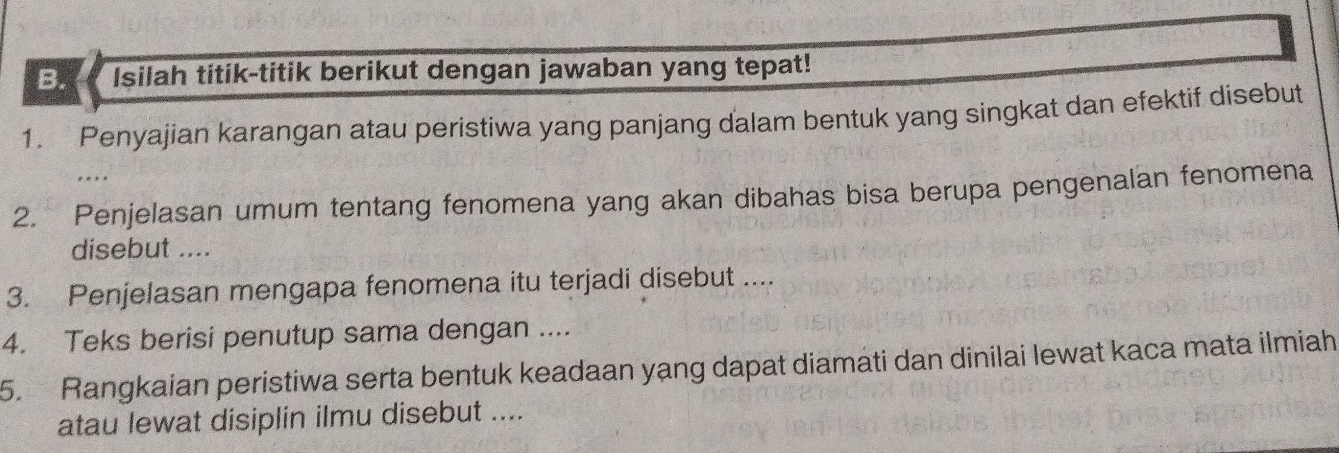 Isilah titik-titik berikut dengan jawaban yang tepat! 
1. Penyajian karangan atau peristiwa yang panjang dalam bentuk yang singkat dan efektif disebut 
2. Penjelasan umum tentang fenomena yang akan dibahas bisa berupa pengenalan fenomena 
disebut .... 
3. Penjelasan mengapa fenomena itu terjadi disebut .... 
4. Teks berisi penutup sama dengan .... 
5. Rangkaian peristiwa serta bentuk keadaan yạng dapat diamati dan dinilai lewat kaca mata ilmiah 
atau lewat disiplin ilmu disebut ....