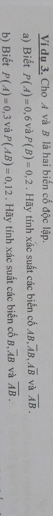 Ví dụ 3. Cho A và B là hai biến cố độc lập. 
a) Biết P(A)=0, 6 và P(B)=0,2. Hãy tính xác suất các biến cố AB, overline AB, overline Aoverline B và overline AB. 
b) Biết P(A)=0,3 và P(AB)=0,12. Hãy tính xác suất các biến cố B , overline AB và overline AB.