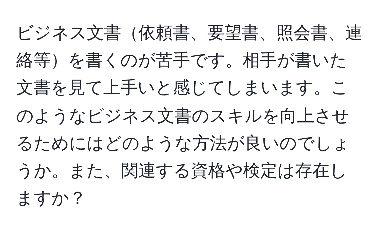 ビジネス文書依頼書、要望書、照会書、連絡等を書くのが苦手です。相手が書いた文書を見て上手いと感じてしまいます。このようなビジネス文書のスキルを向上させるためにはどのような方法が良いのでしょうか。また、関連する資格や検定は存在しますか？