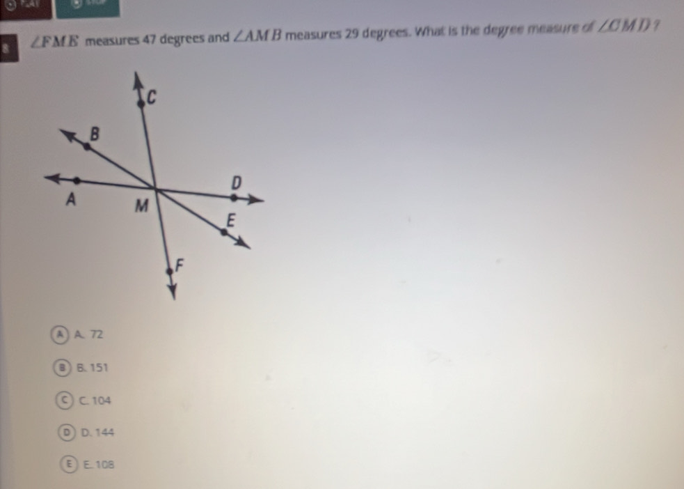 ga
8 ∠ FME measures 47 degrees and ∠ AMB measures 29 degrees. What is the degree measure of ∠ CMD 7
A A. 72
B) 6.151
C) C. 104
D D. 144
EE. 108