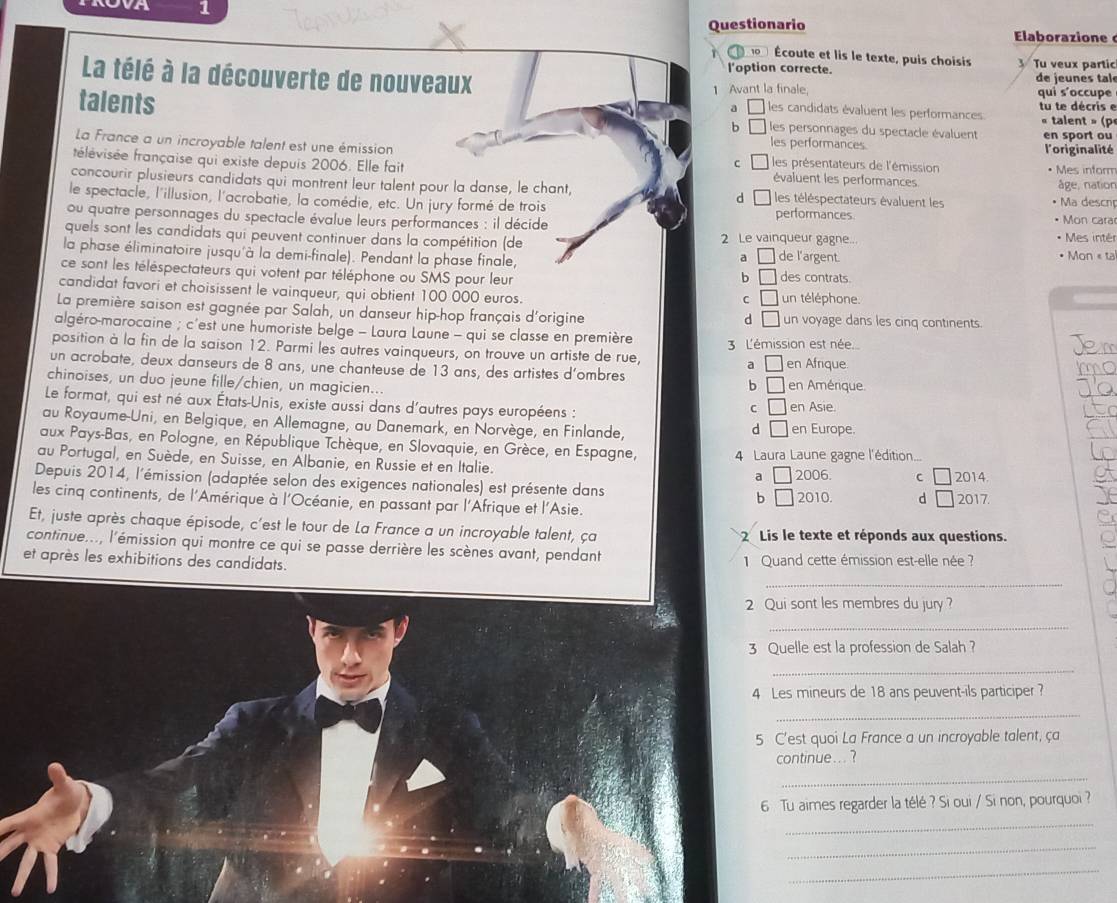 Questionario  laborazione
Écoute et lis le texte, puis choisis 3 Tu veux partic
l'option correcte   de jeu n es tal
La télé à la découverte de nouveaux les candidats évaluent les performances tu te décris e
1 Avant la finale qui s'occupe
a
talents  les personnages du spectacle évaluent en sport ou
b
« talent » (p
les performances l'originalité
La France a un incroyable talent est une émission  les présentateurs de l'émission
c
frélévisée française qui existe depuis 2006. Elle fait évaluent les performances
• Mes inform
concourir plusieurs candidats qui montrent leur talent pour la danse, le chant, les téléspectateurs évaluent les • Ma descnp âge, nation
d ì
le spectacle, l'illusion, l'acrobatie, la comédie, etc. Un jury formé de trois performances.
ou quatre personnages du spectacle évalue leurs performances : il décide • Mon cara
quels sont les candidats qui peuvent continuer dans la compétition (de 2 Le vainqueur gagne... * Mes intér
la phase éliminatoire jusqu'à la demi-finale). Pendant la phase finale, de l'argent. • Mon « ta
a
ce sont les téléspectateurs qui votent par téléphone ou SMS pour leur des contrats.
b □
candidat favori et choisissent le vainqueur, qui obtient 100 000 euros. un téléphone.
C □
La première saison est gagnée par Salah, un danseur hip-hop français d'origine un voyage dans les cinq continents.
d □
algéro-marocaine ; c'est une humoriste belge - Laura Laune - qui se classe en première
position à la fin de la saison 12. Parmi les autres vainqueurs, on trouve un artiste de rue  3 L'émission est née. Jem
un acrobate, deux danseurs de 8 ans, une chanteuse de 13 ans, des artistes d’ombres en Afrique
a □
chinoises, un duo jeune fille/chien, un magicien... C □ en Amérique
6 □
Le format, qui est né aux États-Unis, existe aussi dans d'autres pays européens : en Asie.
au Royaume-Uni, en Belgique, en Allemagne, au Danemark, en Norvège, en Finlande, en Europe.
d □
aux Pays-Bas, en Pologne, en République Tchèque, en Slovaquie, en Grèce, en Espagne, 4 Laura Laune gagne l'édition...
au Portugal, en Suède, en Suisse, en Albanie, en Russie et en Italie.
Depuis 2014, l'émission (adaptée selon des exigences nationales) est présente dans b □ 2006 C □ 2014
a □
les cinq continents, de l'Amérique à l'Océanie, en passant par l'Afrique et l'Asie. 2010. d □ 2017.
Et, juste après chaque épisode, c'est le tour de La France a un incroyable talent, ça  2 Lis le texte et réponds aux questions.
continue..., l'émission qui montre ce qui se passe derrière les scènes avant, pendant
et après les exhibitions des candidats.  1 Quand cette émission est-elle née  ?
_
2 Qui sont les membres du jury?
_
3 Quelle est la profession de Salah ?
_
4 Les mineurs de 18 ans peuvent-ils participer ?
_
5 C'est quoi La France a un incroyable talent, ça
continue... ?
_
6 Tu aimes regarder la télé ? Si oui / Si non, pourquoi ?
_
_
_