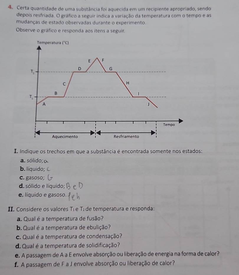 Certa quantidade de uma substância foi aquecida em um recipiente apropriado, sendo
depois resfriada. O gráfico a seguir indica a variação da temperatura com o tempo e as
mudanças de estado observadas durante o experimento.
Observe o gráfico e responda aos itens a seguir.
I. Indique os trechos em que a substância é encontrada somente nos estados:
a. sólido;
b. líquido;
c. gasoso;
d. sólido e líquido;
e. líquido e gasoso.
II. Considere os valores 1_1 e T_2 de temperatura e responda:
a. Qual é a temperatura de fusão?
b. Qual é a temperatura de ebulição?
c. Qual é a temperatura de condensação?
d. Qual é a temperatura de solidificação?
e. A passagem de A a E envolve absorção ou liberação de energia na forma de calor?
f. A passagem de F a J envolve absorção ou liberação de calor?