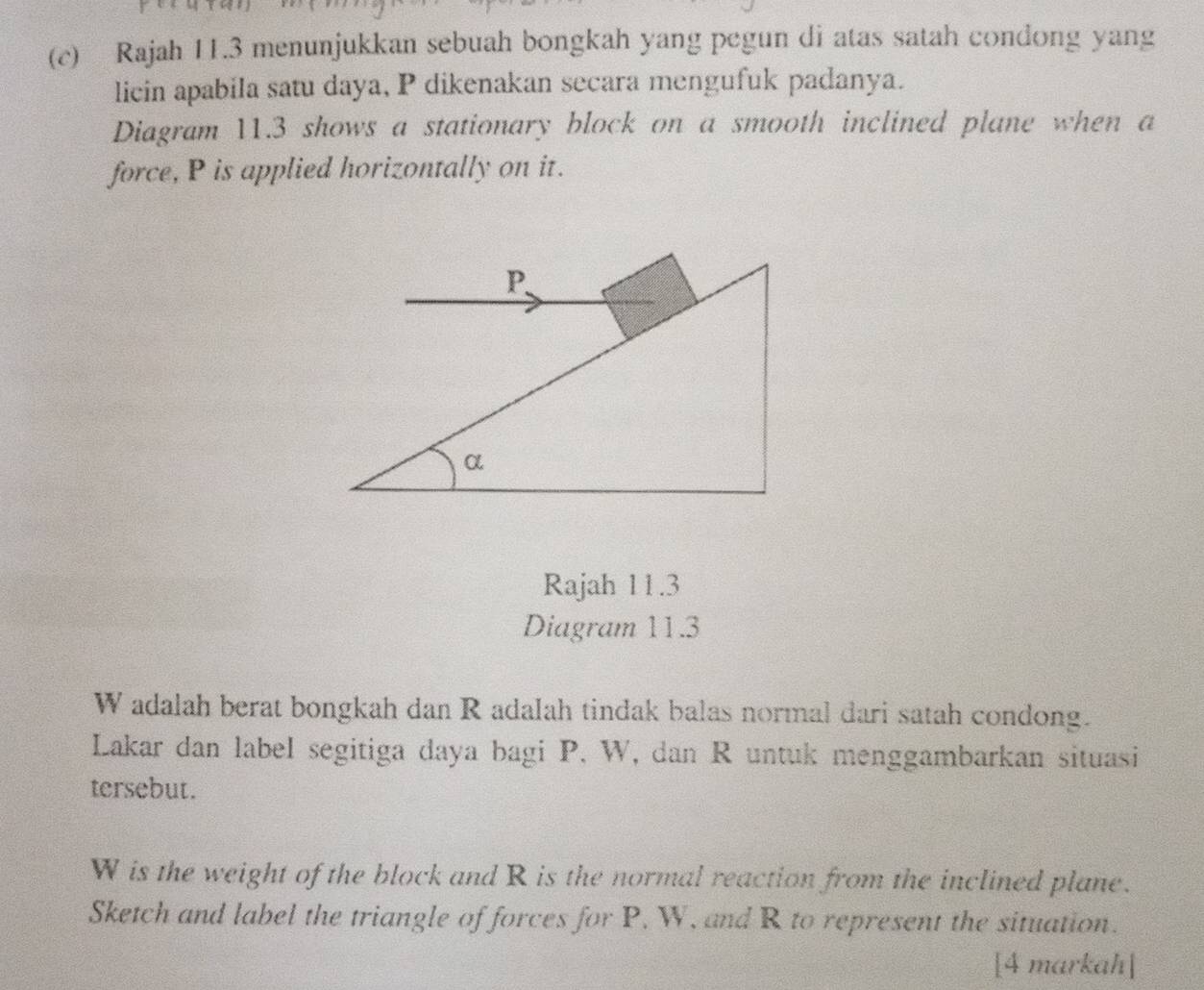 Rajah 11.3 menunjukkan sebuah bongkah yang pegun di atas satah condong yang 
licin apabila satu daya, P dikenakan secara mengufuk padanya. 
Diagram 11.3 shows a stationary block on a smooth inclined plane when a 
force, P is applied horizontally on it. 
Rajah 11.3 
Diagram 11.3
W adalah berat bongkah dan R adalah tindak balas normal dari satah condong. 
Lakar dan label segitiga daya bagi P, W, dan R untuk menggambarkan situasi 
tersebut.
W is the weight of the block and R is the normal reaction from the inclined plane. 
Sketch and label the triangle of forces for P, W, and R to represent the situation. 
[4 markah]