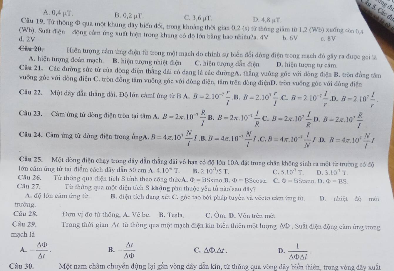 Mừng đu
Cầu 5. Các đi  à t
A. 0,4 μT. B. 0,2 μT. C. 3,6 μT. D. 4,8 µT.
Câu 19. Từ thông Φ qua một khung dây biến đổi, trong khoảng thời gian 0,2 (s) từ thông giảm từ 1,2 (Wb) xuống còn 0,4
(Wb). Suất điện  động cảm ứng xuất hiện trong khung có độ lớn bằng bao nhiêu?a. 4V
d. 2V b. 6V c. 8V
Câu 20. Hiên tượng cảm ứng điện từ trong một mạch do chính sự biến đồi dòng điện trong mạch đó gây ra được gọi là
A. hiện tượng đoản mạch. B. hiện tượng nhiệt điện C. hiện tượng dẫn điện D. hiện tượng tự cảm.
Câu 21. Các đường sức từ của dòng điện thẳng dài có dạng là các đườngA. thẳng vuông góc với dòng điện B. tròn đồng tâm
vuông góc với dòng điện C. tròn đồng tâm vuông góc với dòng điện, tâm trên dòng điệnD. tròn vuông góc với dòng điện
Câu 22. Một dây dẫn thẳng dài. Độ lớn cảmI ứng từ B A. B=2.10^(-7) r/I  B.B=2.10^7 r/I .C.B=2.10^(-7) I/r .D.B=2.10^7 I/r .
Câu 23. Cảm ứng từ dòng điện tròn tại tâm A. B=2π .10^(-7) R/I B.B=2π .10^(-7) I/R C.B=2π .10^7 I/R D.A B=2π .10^7 R/I 
Câu 24. Cảm ứng từ dòng điện trong ốngA. B=4π .10^7 N/l I .B. B=4π .10^(-7) N/l I.C.B=4π .10^(-7) l/N I .D, B=4π .10^7 N/l I
Câu 25. Một dòng điện chạy trong dây dẫn thẳng dài vô hạn có độ lớn 10A đặt trong chân không sinh ra một từ trường có độ
lớn cảm ứng từ tại điểm cách dây dẫn 50 cm A. 4.10^(-6)T. B. 2.10^(-7)/5T. C. 5.10^(-7)T. D. 3.10^(-7)T.
Câu 26. Từ thông qua diện tích S tính theo công thứcA. Phi =BSsin alpha .B. Phi =BScos alpha . C. Phi =BStan alpha. D. Phi =BS.
Câu 27. Từ thông qua một diện tích S khộng phụ thuộc yếu tố nào sau đây?
A. độ lớn cảm ứng từ. B. diện tích đang xét.C. góc tạo bởi pháp tuyển và véctơ cảm ứng từ. D. nhiệt độ môi
trường.
Câu 28. Đơn vị đo từ thông, A. Vê be. B. Tesla. C. Ôm. D. Vôn trên mét
Câu 29. Trong thời gian △ t từ thông qua một mạch điện kín biến thiên một lượng △ Phi. Suất điện động cảm ứng trong
mạch là
A. - △ Phi /△ t . - △ t/△ Phi    1/△ Phi △ l .
B.
C. △ Phi .△ t. D.
Câu 30. Một nam châm chuyển động lại gần vòng dây dẫn kín, từ thông qua vòng dây biến thiên, trong vòng dây xuất