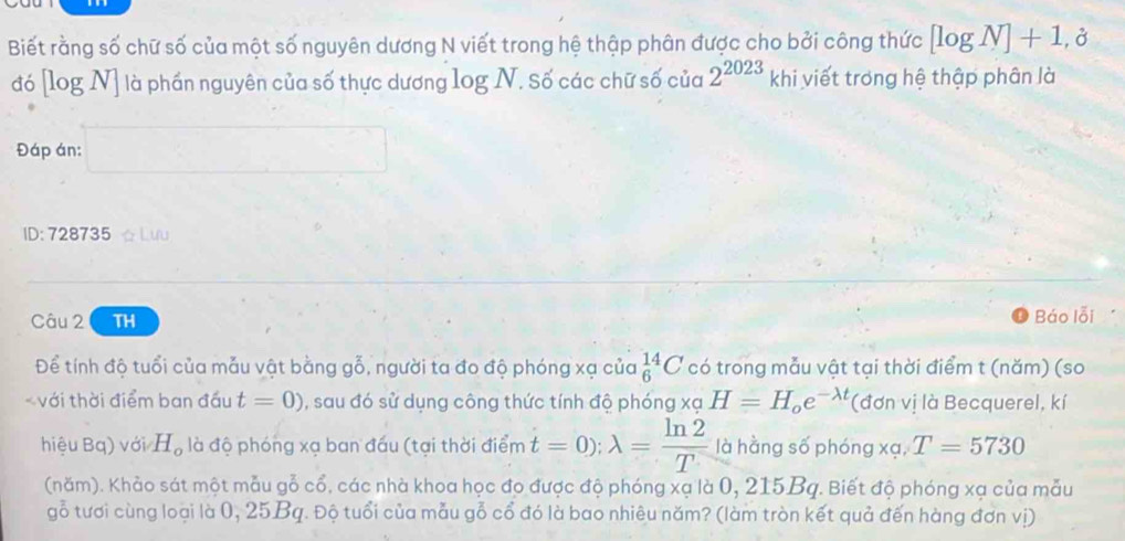 Biết rằng số chữ số của một số nguyên dương N viết trong hệ thập phân được cho bởi công thức [log N]+1,partial
đó [log N] là phần nguyên của số thực dương log N. Số các chữ số của 2^(2023) khi viết trong hệ thập phân là 
Đáp án: 
ID: 728735 ☆ Lưu 
Câu 2 TH Báo lỗi 
Để tính độ tuổi của mẫu vật bằng gỗ, người ta đo độ phóng xạ của _6^((14)C có trong mẫu vật tại thời điểm t (năm) (so 
với thời điểm ban đấu t=0) , sau đó sử dụng công thức tính độ phóng xạ H=H_o)e^(-lambda t) (đơn vị là Becquerel, kí 
hiệu Bq) với H_o là độ phóng xạ ban đấu (tại thời điểm t=0); lambda = ln 2/T  là hằng số phóng xạ, T=5730
(năm). Khảo sát một mẫu gỗ cổ, các nhà khoa học đo được độ phóng xạ là 0, 215Bq. Biết độ phóng xạ của mẫu 
gỗ tươi cùng loại là 0, 25Bq. Độ tuổi của mẫu gỗ cổ đó là bao nhiêu năm? (làm tròn kết quả đến hàng đơn vị)