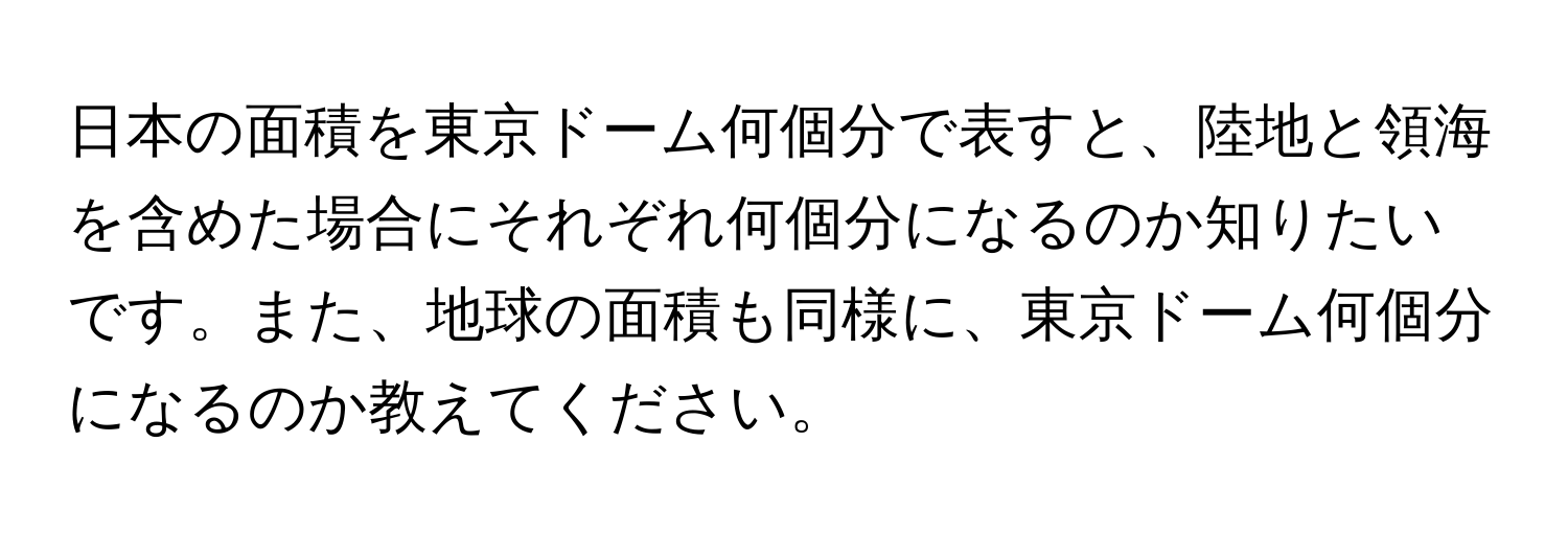 日本の面積を東京ドーム何個分で表すと、陸地と領海を含めた場合にそれぞれ何個分になるのか知りたいです。また、地球の面積も同様に、東京ドーム何個分になるのか教えてください。