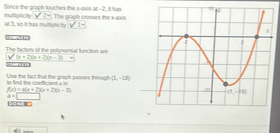 Since the graph touches the x-axis at -2, it has
multiplicity sqrt(2). The graph crosses the x-axis
at 3, so it has multiplicity sqrt(1)
COMPLETE
The factors of the polynomial function are
V(x+2)(x+2)(x-3)
COMPLEIE
Use the fact that the graph passes through (1,-18)
to find the coefficient a in
f(x)=a(x+2)(x+2)(x-3).
a=□
DONE Ý
Intro