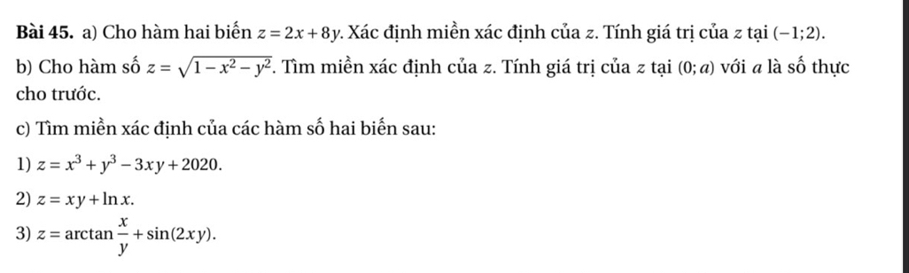 Cho hàm hai biến z=2x+8y 2. Xác định miền xác định của z. Tính giá trị của z tại (-1;2). 
b) Cho hàm số z=sqrt(1-x^2-y^2). Tìm miền xác định của z. Tính giá trị của z tại (0;a) với a là shat O thực 
cho trước. 
c) Tìm miền xác định của các hàm số hai biến sau: 
1) z=x^3+y^3-3xy+2020. 
2) z=xy+ln x. 
3) z=arctan  x/y +sin (2xy).