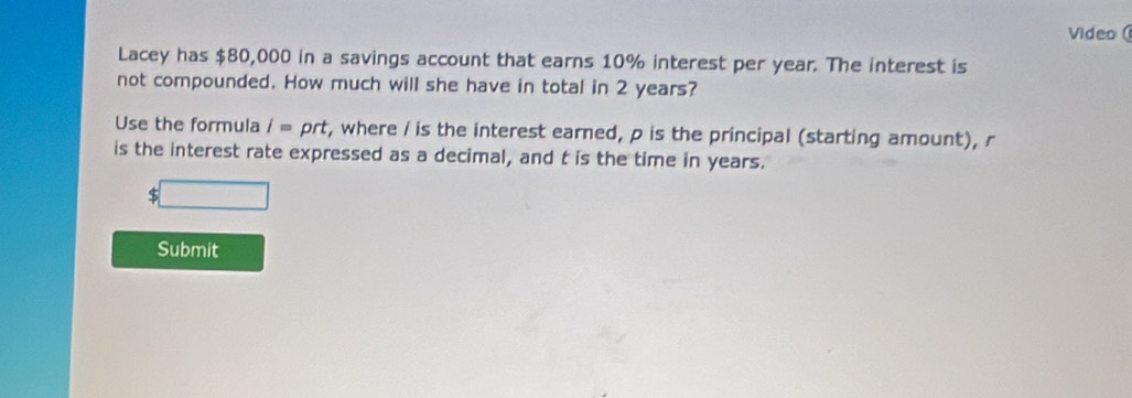 Video ( 
Lacey has $80,000 in a savings account that earns 10% interest per year. The interest is 
not compounded. How much will she have in total in 2 years? 
Use the formula i= prt r, where / is the interest earned, p is the principal (starting amount), r
is the interest rate expressed as a decimal, and t is the time in years.
$
Submit