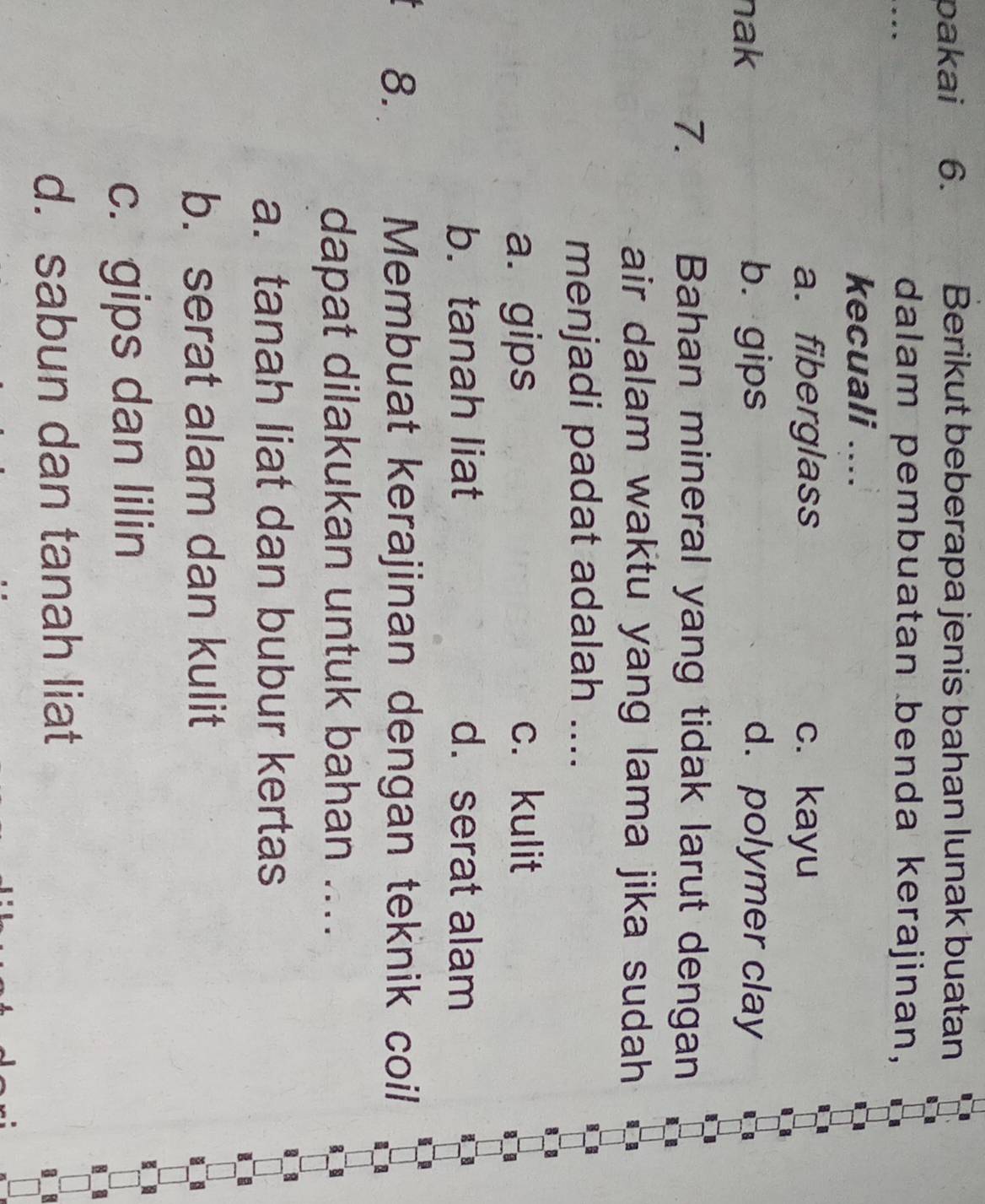 pakai 6. Berikut beberapa jenis bahan lunak buatan
dalam pembuatan benda kerajinan,
kecuali ....
a. fiberglass c. kayu
nak b. gips d. polymer clay
7. Bahan mineral yang tidak larut dengan
air dalam waktu yang lama jika sudah 
menjadi padat adalah ....
a. gips c. kulit
b. tanah liat d. serat alam
8. Membuat kerajinan dengan teknik coil
dapat dilakukan untuk bahan ....
a. tanah liat dan bubur kertas
b. serat alam dan kulit
c. gips dan lilin
d. sabun dan tanah liat