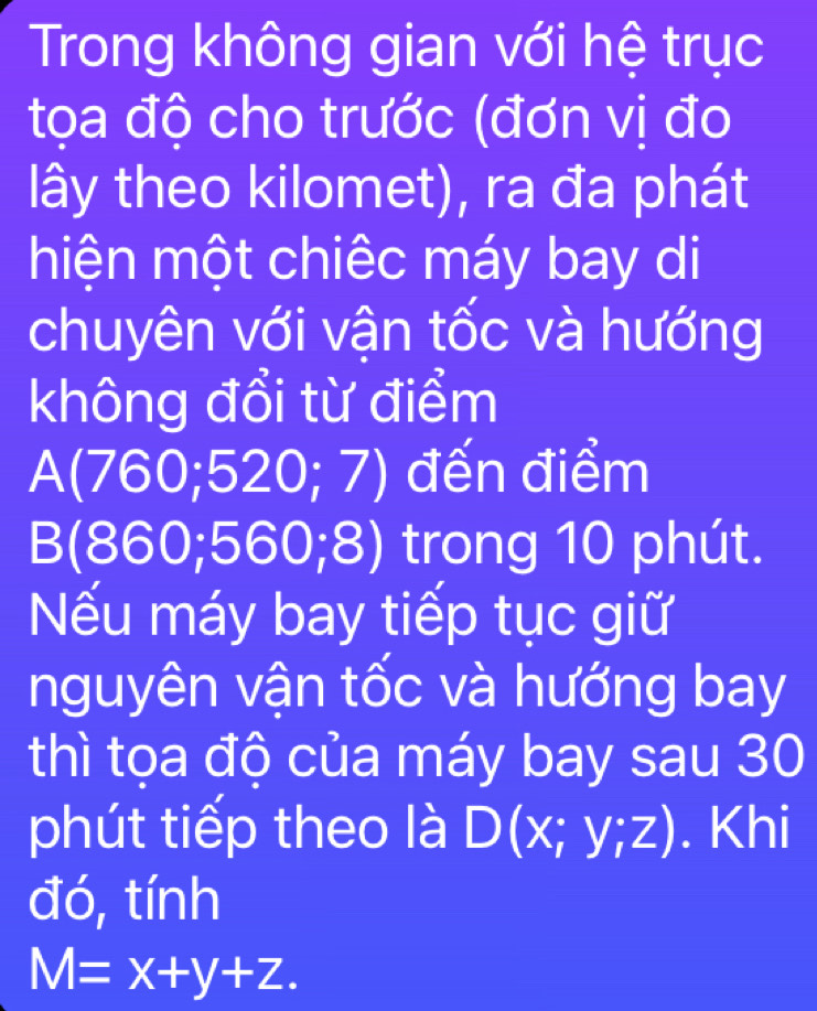 Trong không gian với hệ trục 
tọa độ cho trước (đơn vị đo 
lây theo kilomet), ra đa phát 
hiện một chiếc máy bay di 
chuyên với vận tốc và hướng 
không đổi từ điểm
A(760;520;7) đến điểm
B(860;560;8) trong 10 phút. 
Nếu máy bay tiếp tục giữ 
nguyên vận tốc và hướng bay 
thì tọa độ của máy bay sau 30
phút tiếp theo là D(x;y;z). Khi 
đó, tính
M=x+y+z.