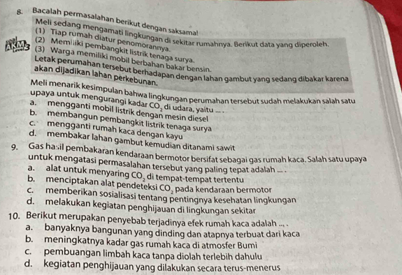 Bacalah permasalahan berikut dengan saksama!
Meli sedang mengamati lingkungan di sekitar rumahnya. Berikut data yang diperoleh
(1) Tiap rumah diatur penomorannya.
(2) Memiliki pembangkit listrik tenaga surya.
ABE (3) Warga memiliki mobil berbahan bakar bensin.
Letak perumahan tersebut berhadapan dengan lahan gambut yang sedang dibakar karena
akan dijadikan lahan perkebunan.
Meli menarik kesimpulan bahwa lingkungan perumahan tersebut sudah meląkukan salah satu
upaya untuk mengurangi kadar CO_2
a. mengganti mobil listrik dengan mesin diesel di udara, yaitu ... .
b. membangun pembangkit listrik tenaga surya
c. mengganti rumah kaca dengan kayu
d. membakar lahan gambut kemudian ditanami sawit
9. Gas hasil pembakaran kendaraan bermotor bersifat sebagai gas rumah kaca. Salah satu upaya
untuk mengatasi permasalahan tersebut yang paling tepat adalah ... .
a. alat untuk menyaring CO_2 di tempat-tempat tertentu
b. menciptakan alat pendeteksi CO_2 pada kendaraan bermotor
c. memberikan sosialisasi tentang pentingnya kesehatan lingkungan
d. melakukan kegiatan penghijauan di lingkungan sekitar
10. Berikut merupakan penyebab terjadinya efek rumah kaca adalah ... .
a. banyaknya bangunan yang dinding dan atapnya terbuat dari kaca
b. meningkatnya kadar gas rumah kaca di atmosfer Bumi
c. pembuangan limbah kaca tanpa diolah terlebih dahulu
d. kegiatan penghijauan yang dilakukan secara terus-menerus