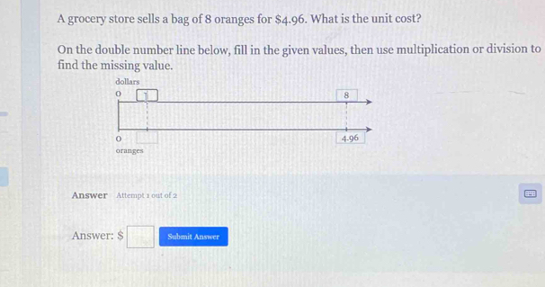 A grocery store sells a bag of 8 oranges for $4.96. What is the unit cost?
On the double number line below, fill in the given values, then use multiplication or division to
find the missing value.
oranges
Answer Attempt 1 out of 2
Answer: $□ Submit Answer