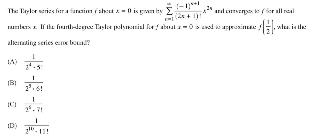 The Taylor series for a function f about x=0 is given by sumlimits _(n=1)^(∈fty)frac (-1)^n+1(2n+1)!x^(2n) and converges to ffor all real
numbers x. If the fourth-degree Taylor polynomial for f about x=0 is used to approximate f( 1/2 ). , what is the
alternating series error bound?
(A)  1/2^4· 5! 
(B)  1/2^5· 6! 
(C)  1/2^6· 7! 
(D)  1/2^(10)· 11! 