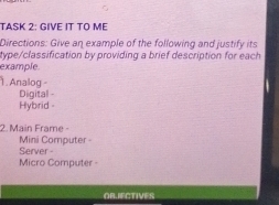 TASK 2: GIVE IT TO ME 
Directions: Give an example of the following and justify its 
type/classification by providing a brief description for each 
example. 
. Analog - 
Digital - 
Hybrid - 
2. Main Frame - 
Server - Mini Computer 
Micro Computer - 
OB.IFCTIVES