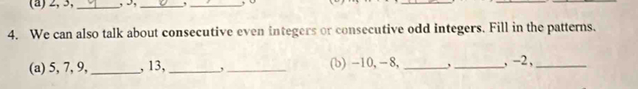 2, 3,_ , I, _,_ , Ü 
_ 
_ 
4. We can also talk about consecutive even integers or consecutive odd integers. Fill in the patterns. 
(a) 5, 7, 9,_ , 13,_ ,_ (b) -10, − 8, _` _, -2 ,_