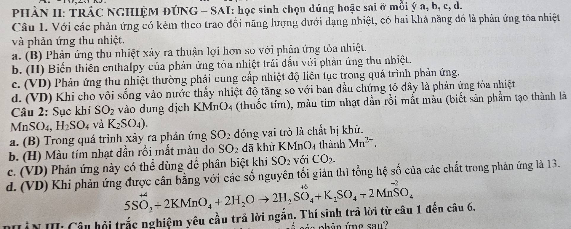 PHÀN II: TRẢC NGHIỆM ĐÚNG - SAI: học sinh chọn đúng hoặc sai ở mỗi ý a, b, c, d.
Câu 1. Với các phản ứng có kèm theo trao đổi năng lượng dưới dạng nhiệt, có hai khả năng đó là phản ứng tỏa nhiệt
và phản ứng thu nhiệt.
a. (B) Phản ứng thu nhiệt xảy ra thuận lợi hơn so với phản ứng tỏa nhiệt.
b. (H) Biến thiên enthalpy của phản ứng tỏa nhiệt trái dấu với phản ứng thu nhiệt.
c. (VD) Phản ứng thu nhiệt thường phải cung cấp nhiệt độ liên tục trong quá trình phản ứng.
d. (VD) Khi cho vôi sống vào nước thấy nhiệt độ tăng so với ban đầu chứng tỏ đây là phản ứng tỏa nhiệt
Câu 2: Sục khí SO_2 vào dung dịch B KMnO_4 (thuốc tím), màu tím nhạt dần rồi mất màu (biết sản phẩm tạo thành là
MnSO₄, H_2SO_4 và K_2SO_4).
a. (B) Trong quá trình xảy ra phản ứng SO_2 đóng vai trò là chất bị khử.
b. (H) Màu tím nhạt dần rồi mất màu do SO_2 đã khử KMnO_4 thành Mn^(2+).
c. (VD) Phản ứng này có thể dùng để phân biệt khí SO_2 với CO_2.
d. (VD) Khi phản ứng được cân bằng với các số nguyên tối giản thì tổng hệ số của các chất trong phản ứng là 13.
5SO_2^((+4)+2KMnO_4)+2H_2Oto 2H_2SO_4+K_2SO_4+2Mn^(+2)O_4
N Hần H Cầu hội trắc nghiệm yêu cầu trả lời ngắn. Thí sinh trả lời từ câu 1 đến câu 6.
a n h ả n ứng sa u ?