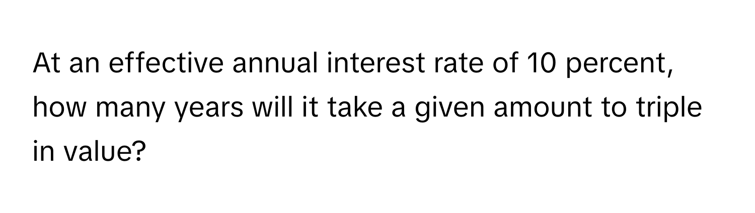 At an effective annual interest rate of 10 percent, how many years will it take a given amount to triple in value?