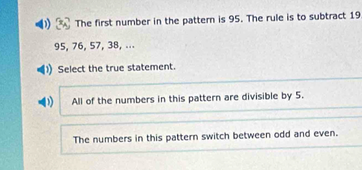 The first number in the pattern is 95. The rule is to subtract 19
95, 76, 57, 38, ...
Select the true statement.
All of the numbers in this pattern are divisible by 5.
The numbers in this pattern switch between odd and even.