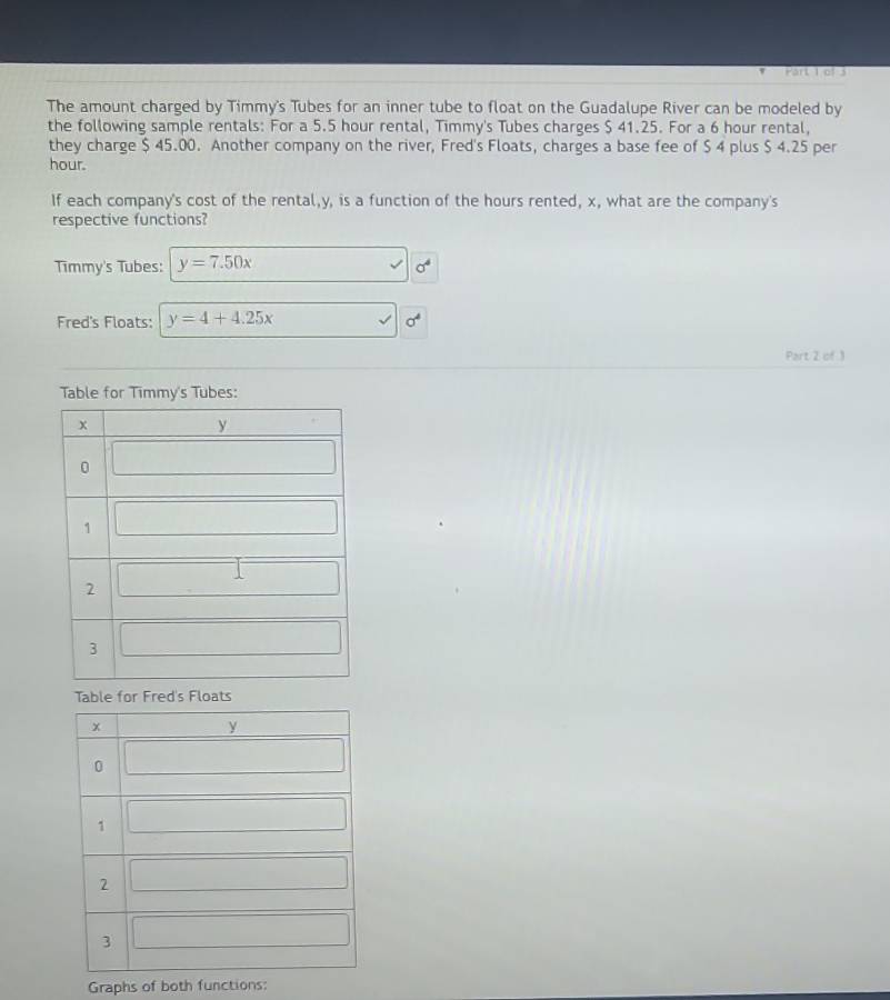 The amount charged by Timmy's Tubes for an inner tube to float on the Guadalupe River can be modeled by
the following sample rentals: For a 5.5 hour rental, Timmy's Tubes charges $ 41.25. For a 6 hour rental,
they charge $ 45.00. Another company on the river, Fred's Floats, charges a base fee of $ 4 plus $ 4.25 per
hour.
If each company's cost of the rental,y, is a function of the hours rented, x, what are the company's
respective functions?
Timmy's Tubes: y=7.50x sigma^4
Fred's Floats: y=4+4.25x overline  sigma^4
Part 2 of 1
Table for Timmy's Tubes:
Table for Fred's Floats
Graphs of both functions: