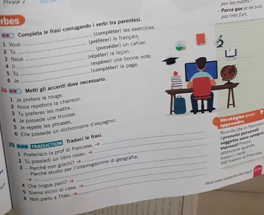 Phraso 2 
pas les maths ? 
- Parce que je ne suis 
rbes 
(compléter) les exercices. pas très fort. 
. . Completa le frasi coniugando i verbi tra parentesi. 
1 Vous_ 
_(préférer) le français. 
_ 
(posséder) un cahier. 
2 Tu 
3 Nous 
(répéter) la leçon. 
4 1_ 
(espérer) une bonne note. 
(compléter) la page. 
5 Tu_ 
6 Je 
24 . Metti gli accenti dove necessario. 
1 Je prefere le rouge. 
2 Nous repetons la chanson. 
3 Tu preferes les maths. 
Stpour 
4 Je possede une trousse. 
apprendre 
5 Je repete les phrases. 
6 Elle possede un dictionnaire d'espagnol. 
Ricorda che in francese 
_i pronomi personali 
_ 
25 0●0 TRADUCTION Traduci le frasi. 
espressil Presta soggetto sono sempre 
1 Preferisco la prof di francese. 
2 Tu possiedi un libro rosso.- 
attenzione quando traduci i verbi 
dall'italiano al francese. 
_ 
Perché studio per l'interrogazione di geografia. 
3 - Perché non giochi? 

_deux cent soïxante-dix-neuf 
- 
4 Che lingue parli? 
5 Siamo vicini di casa. 
6 Non parlo a Théo.