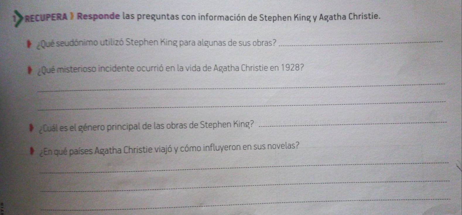 PRECUPERA 》 Responde las preguntas con información de Stephen King y Agatha Christie. 
¿Que seudónimo utilizó Stephen King para algunas de sus obras? 
_ 
¿Qué misterioso incidente ocurrió en la vida de Agatha Christie en 1928? 
_ 
_ 
¿Cuál es el género principal de las obras de Stephen King? 
_ 
_ 
¿En qué países Agatha Christie viajó y cómo influyeron en sus novelas? 
_ 
_