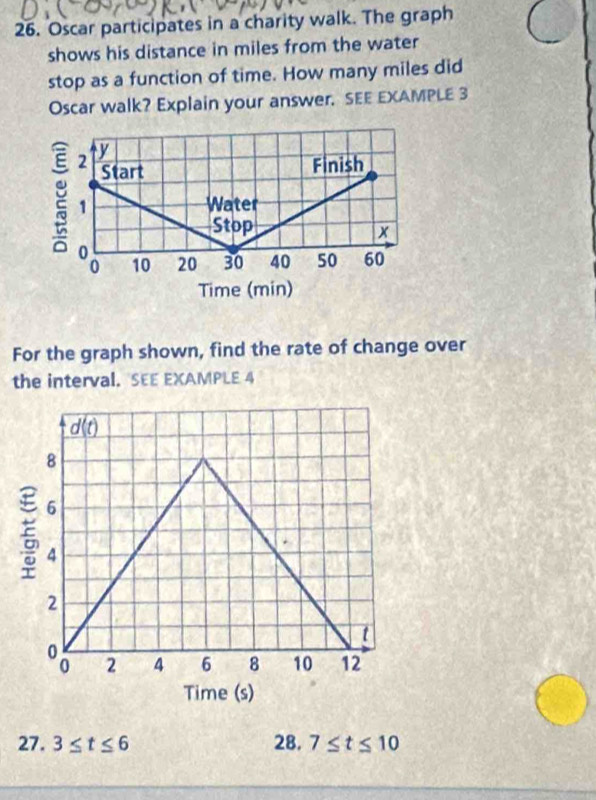 Oscar participates in a charity walk. The graph
shows his distance in miles from the water
stop as a function of time. How many miles did
Oscar walk? Explain your answer. SEE EXAMPLE 3
For the graph shown, find the rate of change over
the interval. SEE EXAMPLE 4
27. 3≤ t≤ 6 28. 7≤ t≤ 10