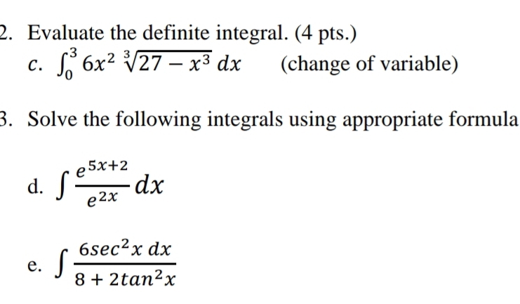 Evaluate the definite integral. (4 pts.)
C. ∈t _0^(36x^2)sqrt[3](27-x^3)dx (change of variable)
3. Solve the following integrals using appropriate formula
d. ∈t  (e^(5x+2))/e^(2x) dx
e. ∈t  6sec^2xdx/8+2tan^2x 