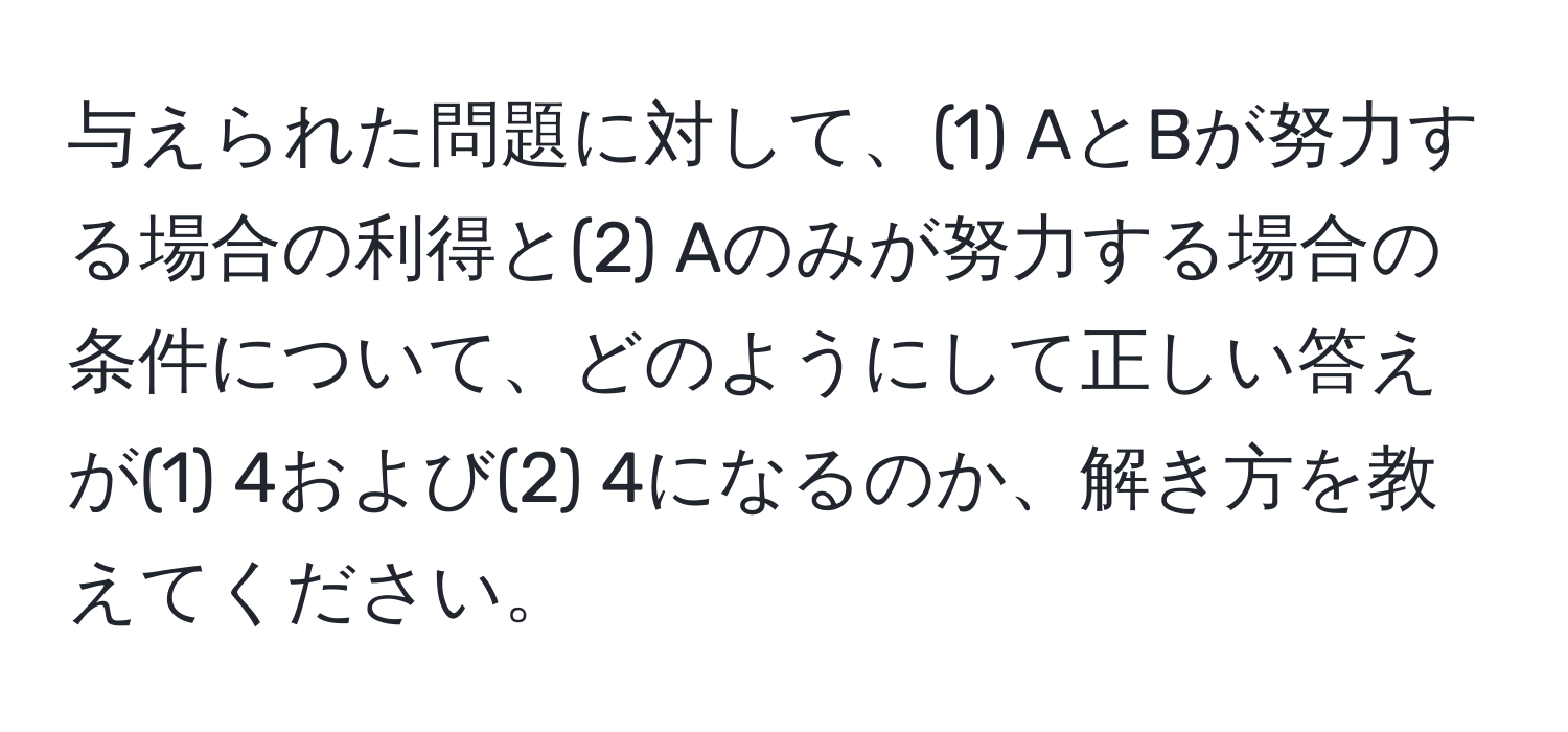 与えられた問題に対して、(1) AとBが努力する場合の利得と(2) Aのみが努力する場合の条件について、どのようにして正しい答えが(1) 4および(2) 4になるのか、解き方を教えてください。