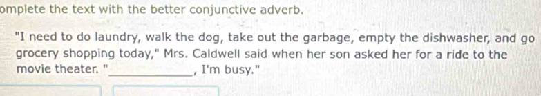 omplete the text with the better conjunctive adverb. 
"I need to do laundry, walk the dog, take out the garbage, empty the dishwasher, and go 
grocery shopping today," Mrs. Caldwell said when her son asked her for a ride to the 
movie theater."_ , I'm busy."