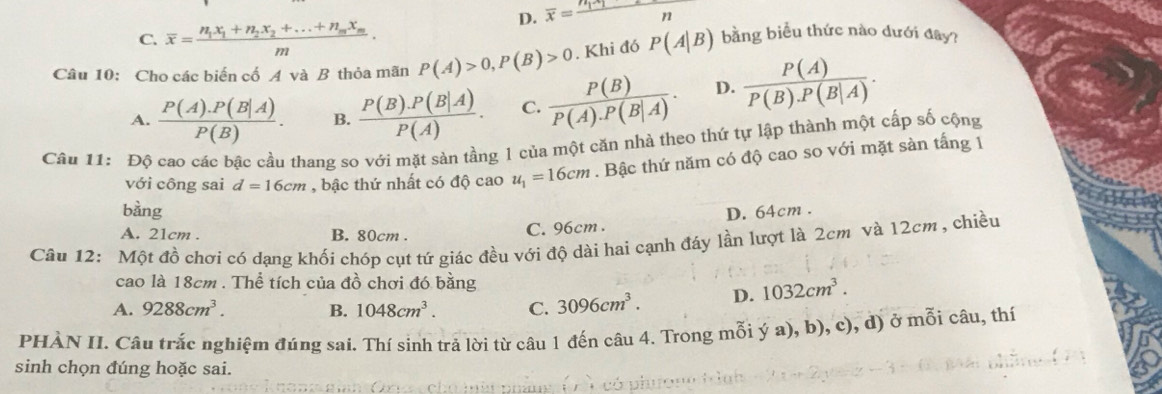 D. overline x=frac n_1x_1n
C. overline x=frac n_1x _1+n_2x_2+...+n_mx_mm. 
Câu 10: Cho các biến cố A và B thỏa mãn P(A)>0, P(B)>0. Khi đó P(A|B) bằng biểu thức nào dưới đây?
A.  (P(A).P(B|A))/P(B) . B.  (P(B).P(B|A))/P(A) . C.  P(B)/P(A).P(B|A) . D.  P(A)/P(B).P(B|A) . 
Câu 11: Độ cao các bậc cầu thang so với mặt sản tầng 1 của một căn nhà theo thứ tự lập thành một cấp số cộng
với công sai d=16cm , bậc thứ nhất có độ cao u_1=16cm. Bậc thứ năm có độ cao so với mặt sàn tắng 1
bàng D. 64cm.
A. 21cm. B. 80cm.
C. 96cm.
Câu 12: Một đồ chơi có dạng khối chóp cụt tứ giác đều với độ dài hai cạnh đáy lần lượt là 2cm và 12cm , chiều
cao là 18cm. Thể tích của đồ chơi đó bằng
A. 9288cm^3. B. 1048cm^3. C. 3096cm^3. D. 1032cm^3. 
PHÀN II. Câu trắc nghiệm đúng sai. Thí sinh trả lời từ câu 1 đến câu 4. Trong mỗi ý a), b), c), d) ở mỗi câu, thí
sinh chọn đúng hoặc sai.